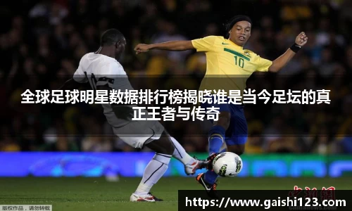 全球足球明星数据排行榜揭晓谁是当今足坛的真正王者与传奇