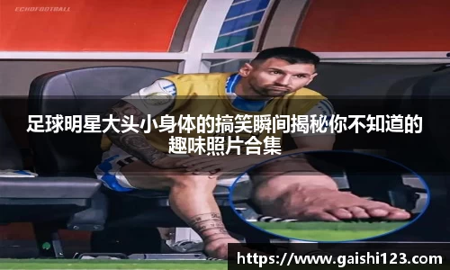 足球明星大头小身体的搞笑瞬间揭秘你不知道的趣味照片合集